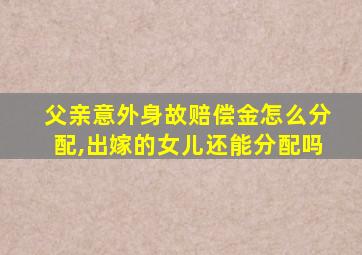 父亲意外身故赔偿金怎么分配,出嫁的女儿还能分配吗