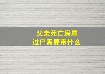 父亲死亡房屋过户需要带什么