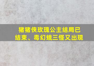 猪猪侠玫瑰公主结局已结束、毒幻蛾三怪又出现