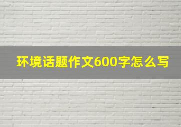 环境话题作文600字怎么写