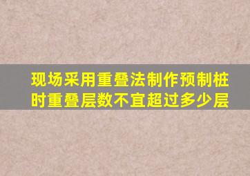 现场采用重叠法制作预制桩时重叠层数不宜超过多少层