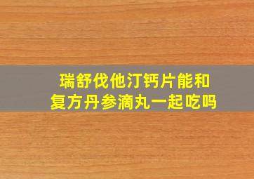 瑞舒伐他汀钙片能和复方丹参滴丸一起吃吗