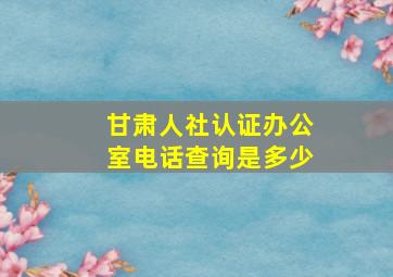 甘肃人社认证办公室电话查询是多少