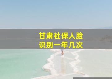 甘肃社保人脸识别一年几次