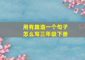 用有趣造一个句子怎么写三年级下册