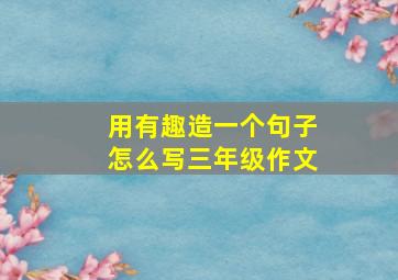 用有趣造一个句子怎么写三年级作文