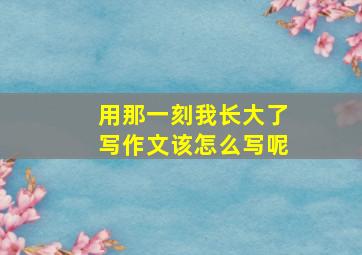 用那一刻我长大了写作文该怎么写呢