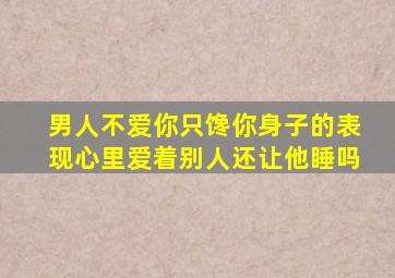 男人不爱你只馋你身子的表现心里爱着别人还让他睡吗