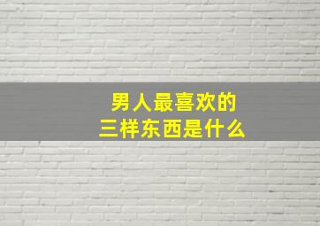 男人最喜欢的三样东西是什么