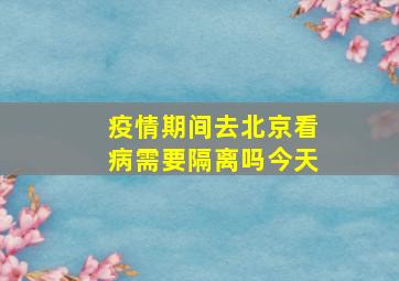 疫情期间去北京看病需要隔离吗今天