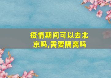 疫情期间可以去北京吗,需要隔离吗