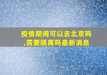 疫情期间可以去北京吗,需要隔离吗最新消息