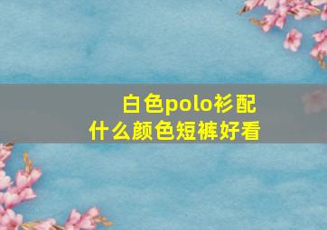 白色polo衫配什么颜色短裤好看