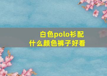 白色polo衫配什么颜色裤子好看