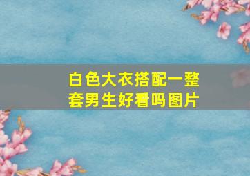 白色大衣搭配一整套男生好看吗图片