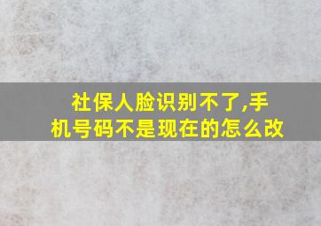 社保人脸识别不了,手机号码不是现在的怎么改