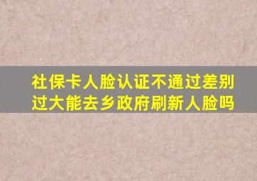 社保卡人脸认证不通过差别过大能去乡政府刷新人脸吗