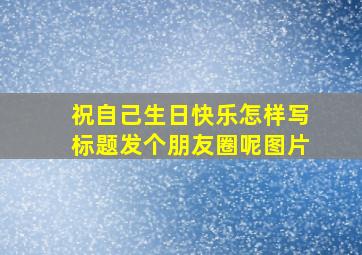 祝自己生日快乐怎样写标题发个朋友圈呢图片