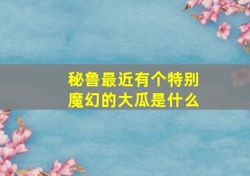 秘鲁最近有个特别魔幻的大瓜是什么