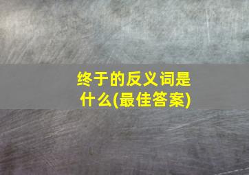 终于的反义词是什么(最佳答案)