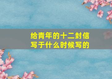 给青年的十二封信写于什么时候写的