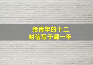 给青年的十二封信写于哪一年