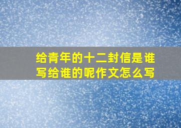 给青年的十二封信是谁写给谁的呢作文怎么写