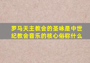 罗马天主教会的圣咏是中世纪教会音乐的核心俗称什么