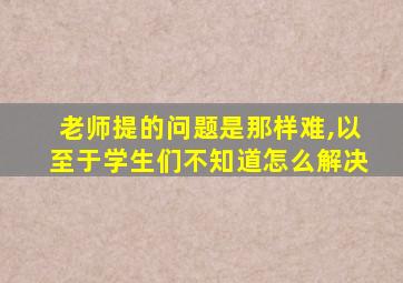 老师提的问题是那样难,以至于学生们不知道怎么解决