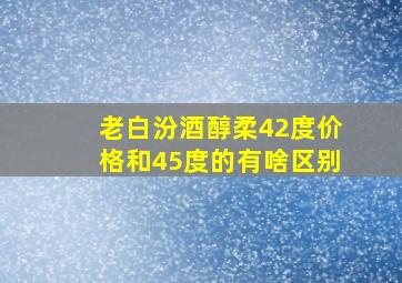 老白汾酒醇柔42度价格和45度的有啥区别