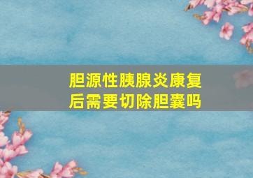 胆源性胰腺炎康复后需要切除胆囊吗