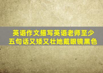 英语作文描写英语老师至少五句话又矮又壮她戴眼镜黑色