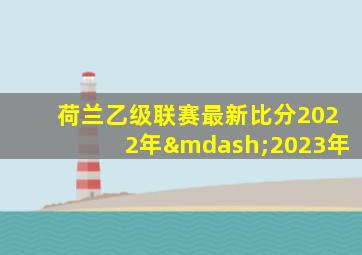 荷兰乙级联赛最新比分2022年—2023年