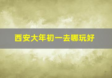 西安大年初一去哪玩好