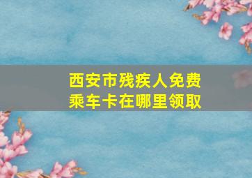 西安市残疾人免费乘车卡在哪里领取