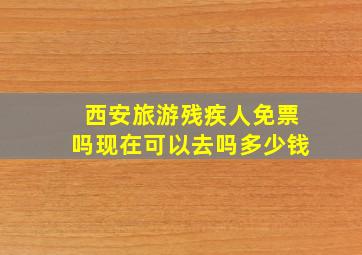 西安旅游残疾人免票吗现在可以去吗多少钱