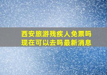 西安旅游残疾人免票吗现在可以去吗最新消息