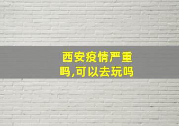 西安疫情严重吗,可以去玩吗