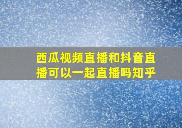 西瓜视频直播和抖音直播可以一起直播吗知乎