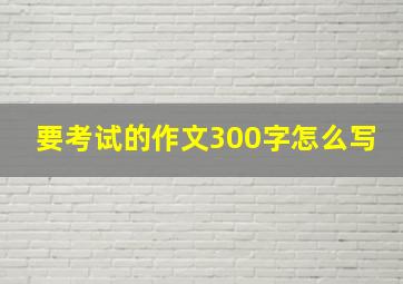 要考试的作文300字怎么写