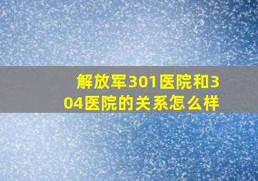 解放军301医院和304医院的关系怎么样