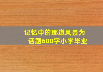 记忆中的那道风景为话题600字小学毕业