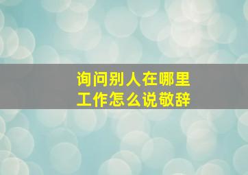 询问别人在哪里工作怎么说敬辞