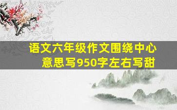 语文六年级作文围绕中心意思写950字左右写甜