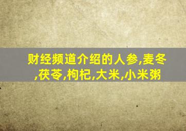 财经频道介绍的人参,麦冬,茯苓,枸杞,大米,小米粥