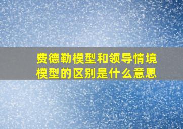 费德勒模型和领导情境模型的区别是什么意思