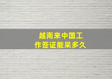 越南来中国工作签证能呆多久