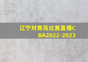 辽宁对青岛比赛直播CBA2022-2023