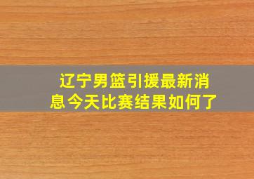 辽宁男篮引援最新消息今天比赛结果如何了