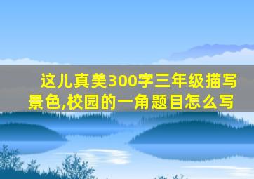 这儿真美300字三年级描写景色,校园的一角题目怎么写